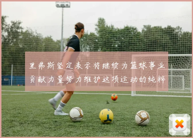 里弗斯坚定表示将继续为篮球事业贡献力量努力维护这项运动的纯粹与发展