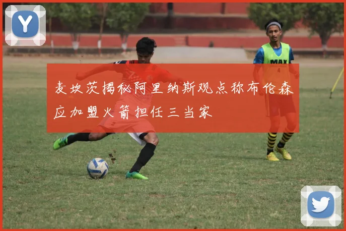 麦坎茨揭秘阿里纳斯观点称布伦森应加盟火箭担任三当家