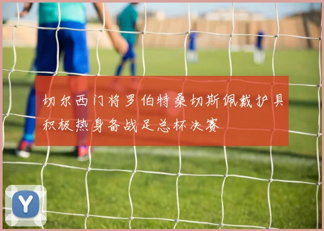 切尔西门将罗伯特桑切斯佩戴护具积极热身备战足总杯决赛