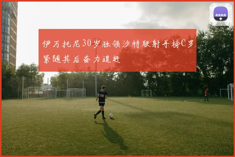 伊万托尼30岁独领沙特联射手榜C罗紧随其后奋力追赶