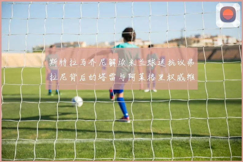 斯特拉马乔尼解读米兰球迷抗议弗拉尼背后的塔雷与阿莱格里权威维护