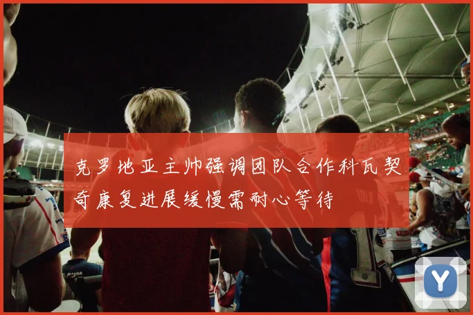 克罗地亚主帅强调团队合作科瓦契奇康复进展缓慢需耐心等待