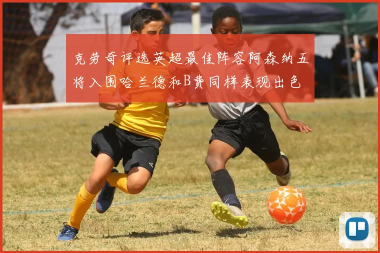 克劳奇评选英超最佳阵容阿森纳五将入围哈兰德和B费同样表现出色