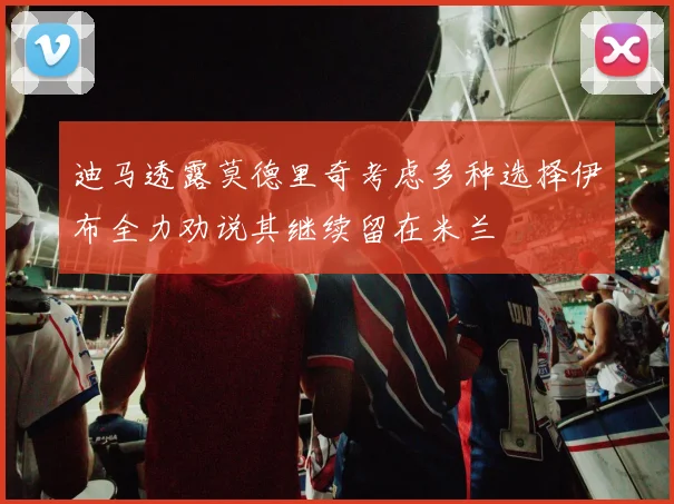 迪马透露莫德里奇考虑多种选择伊布全力劝说其继续留在米兰