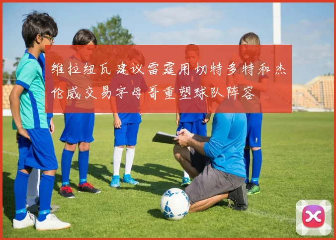 维拉纽瓦建议雷霆用切特多特和杰伦威交易字母哥重塑球队阵容