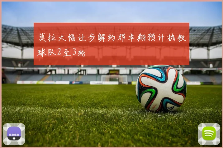 莫拉大幅让步解约邓卓翔预计执教球队2至3轮