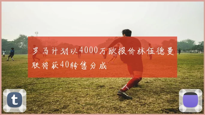 罗马计划以4000万欧报价林伍德曼联将获40转售分成